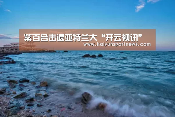 紫百合击退亚特兰大“开云视讯”(图3) 开云数据